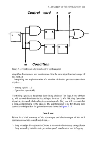 simplifies development and maintenance. It is the most significant advantage of
this method.
Integrating the implementation of a number of distinct processor operations
requires…
• Timing signals (Ti)
• Operation signals (Oi)
The timing signals are developed from timing chains of flip-flops. Some of them
( ) will be conditional asserted according to the state (s) of a PSR flag. Operation
signals are the result of decoding the current opcode. Only one will be asserted at
a time, corresponding to the opcode. The combinational logic for driving each
control word signal has the general structure shown in Figure 7.15.
Pros & cons
Below is a brief summary of the advantages and disadvantages of the shift
register approach to control unit design…
• Easy to design: Use of standard forms to establish all necessary timing chains
• Easy to develop: Intuitive interpretation speeds development and debugging
Figure 7.13: Conditional selection of control word sequence
7.1. FUNCTION OF THE CONTROL UNIT 191
 