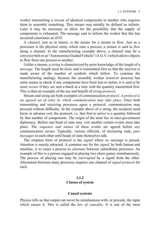 worker transmitting a stream of identical components to another who requires
them to assemble something. This stream may initially be defined as infinite.
Later it may be necessary to allow for the possibility that the supply of
components is exhausted. The message sent to inform the worker that this has
occurred constitutes an EOT.
A channel, just as in nature, is the means for a stream to flow. Just as a
processor is the physical entity which runs a process, a stream is said to flow
along a channel. In the manufacturing example above, a channel may be a
conveyor belt or an “Autonomous Guided Vehicle” (A.G.V.) which allows objects
to flow from one process to another.
Unlike a stream, a string is characterized by prior knowledge of the length of a
message. The length must be finite and is transmitted first so that the receiver is
made aware of the number of symbols which follow. To continue the
manufacturing analogy, because the assembly worker (receiver process) has
some means to check if any components have been lost or stolen, it is said to be
more secure if they are sent a batch at a time with the quantity transmitted first.
This is then an example of the use and benefit of string protocol.
Stream and string are both examples of communication protocol. A protocol is
an agreed set of rules by which communication may take place. Once both
transmitting and receiving processes agree a protocol, communication may
proceed without difficulty. In the example above of a string, the recipient need
know in advance only the protocol, i.e. that first to arrive is a quantity followed
by that number of components. The origin of the term lies in inter-government
diplomacy. Before one head of state may visit another certain events must take
place. The sequence and nature of these events are agreed before any
communication occurs. Typically, various officials, of increasing rank, pass
messages to each other until heads of state themselves talk.
The simplest form of protocol is the signal where no message is passed.
Attention is merely attracted. A common use for the signal, by both human and
machine, is to cause a process to alternate between subordinate processes. An
example of this is a person engaged in playing two chess games simultaneously.
The process of playing one may be interrupted by a signal from the other.
Alternation between many processes requires one channel of signal protocol for
each.
1.1.2
Classes of system
Causal systems
Physics tells us that output can never be simultaneous with, or precede, the input
which causes it. This is called the law of causality. It is one of the most
1.1. SYSTEMS 5
 