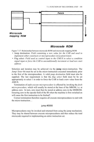 • Jump destination: Field containing a new value for the CAR and used to
implement either constructs or microprocedure invocation/return
• Flag select: Field used as control input to the CMUX to select a condition
signal input or force the CAR to unconditionally increment or load new start
address
Selection and iteration may be achieved via the jump micro-instruction. The
Jump/ Enter bit must be set in the micro-instruction executed immediately prior
to the first of the microprocedure. A valid jump destination field must also be
supplied. The last requirement is that the flag select field must be be set
appropriately to select 1 in order to force the CAR to load a new value from the
AMUX.
Termination of each execute microprocedure is effected by invoking the fetch
micro-procedure, which will usually be stored at the base of the MROM, i.e. at
address zero. In turn, zero must then be stored at address zero in the MMROM.
Ensuring zero in the opcode field of the IR when the machine is first switched on
will cause the first instruction to be fetched6.
Correct termination therefore requires all execute microprocedures to end with
the micro-instruction…
jump #0000
Microprocedures may be invoked and returned from using the jump mechanism.
They may be shared between execute microprocedures and thus reduce the total
microcode required in implementing an entire instruction set.
Figure 7.17: Relationship between microcode ROM and microcode mapping ROM
7.1. FUNCTION OF THE CONTROL UNIT 195
 