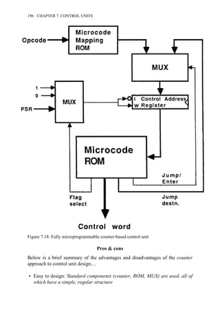 Pros & cons
Below is a brief summary of the advantages and disadvantages of the counter
approach to control unit design…
• Easy to design: Standard components (counter, ROM, MUX) are used, all of
which have a simple, regular structure
Figure 7.18: Fully microprogrammable counter-based control unit
196 CHAPTER 7. CONTROL UNITS
 