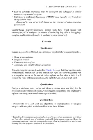 • Easy to develop: Microcode may be developed and debugged in similar
manner to any normal program
• Inefficient to implement: Sparse use of MROM since typically very few bits set
in any control word
(Improved by use of vertical format at the expense of micro-operation
parallelism)
Counter-based microprogrammable control units have found favour with
contemporary CISC designers on account of the facility they offer in debugging a
complex machine (too often after it has been brought to market).
Exercises
Question one
Suggest a control word format for a processor with the following components…
• Three active registers
• Program counter
• Processor state register
• Arithmetic unit capable of four operations
The active registers are as described in Chapter 6 except that they have two extra
control inputs, one for shift left and one for shift right. The carry flag in the PSR
is arranged to appear at the end of either register so that, after a shift, it will
contain the value of the previous LSB, if a right shift, or MSB, if a left shift.
Question two
Design a minimum state control unit (from a Moore state machine) for the
processor described in question one, which negates the contents of a single active
register (assuming twos complement representation).
Question three
i Pseudocode for a shift and add algorithm for multiplication of unsigned
integers, which requires no dedicated hardware, is as follows…
6 Typically, all registers are automatically cleared to zero when a processor is switched
on. This offers a simple way of obtaining predictable behaviour on power-up. Hence the
system designer must ensure the power-up boot procedure begins at address zero in main
memory since the program counter will be cleared also.
7.1. FUNCTION OF THE CONTROL UNIT 197
 