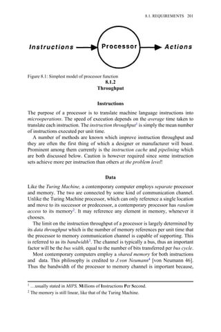 8.1.2
Throughput
Instructions
The purpose of a processor is to translate machine language instructions into
microoperations. The speed of execution depends on the average time taken to
translate each instruction. The instruction throughput1 is simply the mean number
of instructions executed per unit time.
A number of methods are known which improve instruction throughput and
they are often the first thing of which a designer or manufacturer will boast.
Prominent among them currently is the instruction cache and pipelining which
are both discussed below. Caution is however required since some instruction
sets achieve more per instruction than others at the problem level!
Data
Like the Turing Machine, a contemporary computer employs separate processor
and memory. The two are connected by some kind of communication channel.
Unlike the Turing Machine processor, which can only reference a single location
and move to its successor or predecessor, a contemporary processor has random
access to its memory2. It may reference any element in memory, whenever it
chooses.
The limit on the instruction throughput of a processor is largely determined by
its data throughput which is the number of memory references per unit time that
the processor to memory communication channel is capable of supporting. This
is referred to as its bandwidth3. The channel is typically a bus, thus an important
factor will be the bus width, equal to the number of bits transferred per bus cycle.
Most contemporary computers employ a shared memory for both instructions
and data. This philosophy is credited to J.von Neumann4 [von Neumann 46].
Thus the bandwidth of the processor to memory channel is important because,
Figure 8.1: Simplest model of processor function
1 …usually stated in MIPS, Millions of Instructions Per Second.
2 The memory is still linear, like that of the Turing Machine.
8.1. REQUIREMENTS 201
 