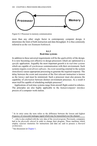 more than any other single factor in contemporary computer design, it
determines the limit of both instruction and data throughput. It is thus commonly
referred to as the von Neumann bottleneck.
8.1.3
Real-time systems
In addition to these universal requirements will be the applicability of the design.
It is now becoming cost effective to design processors which are optimized to a
specific application. Arguably the most important growth is in real-time systems
which are capable of synchronous communication with their environment. Such
systems require event-driven software. An event occurring external to the system
immediately causes appropriate processing to generate the required response. The
delay between the event and execution of the first relevant instruction is known
as the latency and must be minimized. Such a processor must also possess the
capability of alternation between distinct environment processes. As a result it
must itself be capable of scheduling multiple processes5.
Applications of real-time systems range from aircraft flight control to robotics.
The principles are also highly applicable to the human/computer interface
process of a computer work-station.
Figure 8.2: Processor to memory communication
3 In its strict sense the term refers to the difference between the lowest and highest
frequency of sinusoidal analogue signal which may be transmitted over the channel.
4 …who is also credited with the very idea of the stored program. Previously, computers
had to be physically altered in order to change their program. Those machines which
employ separate memories for instructions and data are said to possess a Harvard
architecture.
5 See discussion in Chapter 1.
202 CHAPTER 8. PROCESSOR ORGANIZATION
 
