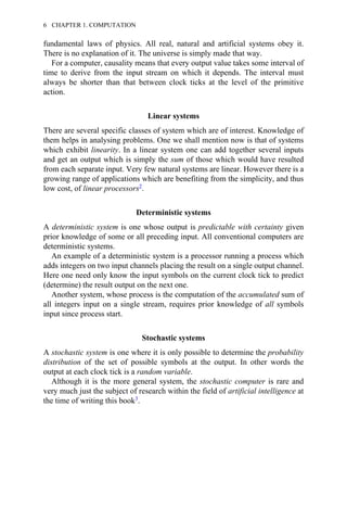 fundamental laws of physics. All real, natural and artificial systems obey it.
There is no explanation of it. The universe is simply made that way.
For a computer, causality means that every output value takes some interval of
time to derive from the input stream on which it depends. The interval must
always be shorter than that between clock ticks at the level of the primitive
action.
Linear systems
There are several specific classes of system which are of interest. Knowledge of
them helps in analysing problems. One we shall mention now is that of systems
which exhibit linearity. In a linear system one can add together several inputs
and get an output which is simply the sum of those which would have resulted
from each separate input. Very few natural systems are linear. However there is a
growing range of applications which are benefiting from the simplicity, and thus
low cost, of linear processors2.
Deterministic systems
A deterministic system is one whose output is predictable with certainty given
prior knowledge of some or all preceding input. All conventional computers are
deterministic systems.
An example of a deterministic system is a processor running a process which
adds integers on two input channels placing the result on a single output channel.
Here one need only know the input symbols on the current clock tick to predict
(determine) the result output on the next one.
Another system, whose process is the computation of the accumulated sum of
all integers input on a single stream, requires prior knowledge of all symbols
input since process start.
Stochastic systems
A stochastic system is one where it is only possible to determine the probability
distribution of the set of possible symbols at the output. In other words the
output at each clock tick is a random variable.
Although it is the more general system, the stochastic computer is rare and
very much just the subject of research within the field of artificial intelligence at
the time of writing this book3.
6 CHAPTER 1. COMPUTATION
 
