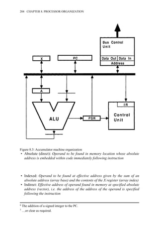 • Absolute (direct): Operand to be found in memory location whose absolute
address is embedded within code immediately following instruction
• Indexed: Operand to be found at effective address given by the sum of an
absolute address (array base) and the contents of the X register (array index)
• Indirect: Effective address of operand found in memory at specified absolute
address (vector), i.e. the address of the address of the operand is specified
following the instruction
6 The addition of a signed integer to the PC.
7 …or clear as required.
Figure 8.3: Accumulator machine organization
204 CHAPTER 8. PROCESSOR ORGANIZATION
 