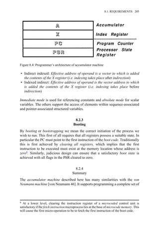 • Indirect indexed: Effective address of operand is a vector to which is added
the contents of the X register (i.e. indexing takes place after indirection)
• Indexed indirect: Effective address of operand is the vector address to which
is added the contents of the X register (i.e. indexing takes place before
indirection)
Immediate mode is used for referencing constants and absolute mode for scalar
variables. The others support the access of elements within sequence-associated
and pointer-associated structured variables.
8.2.3
Booting
By booting or bootstrapping we mean the correct initiation of the process we
wish to run. This first of all requires that all registers possess a suitable state. In
particular the PC must point to the first instruction of the boot code. Traditionally
this is first achieved by clearing all registers, which implies that the first
instruction to be executed must exist at the memory location whose address is
zero8. Similarly, judicious design can ensure that a satisfactory boot state is
achieved with all flags in the PSR cleared to zero.
8.2.4
Summary
The accumulator machine described here has many similarities with the von
Neumann machine [von Neumann 46]. It supports programming a complete set of
Figure 8.4: Programmer’s architecture of accumulator machine
8 At a lower level, clearing the instruction register of a microcoded control unit is
satisfactory if the fetch instruction microprocess lies at the base of microcode memory. This
will cause the first micro-operation to be to fetch the first instruction of the boot code.
8.1. REQUIREMENTS 205
 