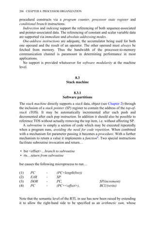 procedural constructs via a program counter, processor state register and
conditional branch instructions.
Indirection and indexing support the referencing of both sequence-associated
and pointer-associated data. The referencing of constant and scalar variable data
are supported via immediate and absolute addressing modes.
One-address instructions are adequate, the accumulator being used for both
one operand and the result of an operator. The other operand must always be
fetched from memory. Thus the bandwidth of the processor-to-memory
communication channel is paramount in determining performance in most
applications.
No support is provided whatsoever for software modularity at the machine
level.
8.3
Stack machine
8.3.1
Software partitions
The stack machine directly supports a stack data, object (see Chapter 2) through
the inclusion of a stack pointer (SP) register to contain the address of the top-of-
stack (TOS). It may be automatically incremented after each push and
decremented after each pop instruction. In addition it should also be possible to
reference TOS without actually removing the top item, i.e. without affecting SP.
A subroutine is simply a section of code which may be executed repeatedly
when a program runs, avoiding the need for code repetition. When combined
with a mechanism for parameter passing it becomes a procedure. With a further
mechanism to return a value it implements a function9. Two special instructions
facilitate subroutine invocation and return…
• bsr <offset>…branch to subroutine
• rts…return from subroutine
bsr causes the following microprocess to run…
(1) PC → (PC+length(bsr))
(2) EAR → SP
(3) DOR → PC, SP(increment)
(4) PC → (PC+<offset>), BCU(write)
Note that the semantic level of the RTL in use has now been raised by extending
it to allow the right-hand side to be specified as an arithmetic sum, whose
206 CHAPTER 8. PROCESSOR ORGANIZATION
 