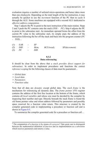 evaluation requires a number of unlisted micro-operations and hence takes more
than one clockcycle. Depending on the total length of the bsr instruction, it may
actually be quicker to use the increment function of the PC than to cycle it
through the ALU. Some machines are equipped with a second ALU dedicated to
effective address computation.
Step 1 adjusts the PC to point to the next instruction of the main routine. Steps
2 and 3 push the PC contents onto the stack (TOS → PC). Step 4 adjusts the PC
to point to the subroutine start. An immediate operand forms the offset from the
current PC value to the subroutine start, rts simply pops the address of the
instruction following the bsr off the stack and back into the program counter (PC
→ TOS)…
(1) EAR → SP
(2) DIR → Mem, BCU(read), SP(decrement)
(3) PC → DIR
8.3.2
Data referencing
It should be clear from the above that a stack provides direct support for
subroutines. In order to implement procedures and functions the correct
reference scoping for the following classes of data must be guaranteed…
• Global data
• Local data
• Parameters
• Function value
Note that all data are dynamic except global data. The stack frame is the
mechanism for referencing all dynamic data. The frame pointer (FP) register
contains the address of the first free location at the bottom of the frame, which
contains all local variables and whose size must be decided by the compiler by
inspecting their number and type. Directly beneath the stack frame is found the
old frame pointer value and return address followed by parameters and possibly
space reserved for a function value return. This structure is created by the
compiler generated code in implementing a procedure or function call and is
shown in Figure 8.5.
To summarize the compiler generated code for a procedure or function call…
9 The computation of a function is by means of a process! Take great care to distinguish
between the mathematical definition of function and its implementation as a subroutine
which receives parameters and returns a value.
8.1. REQUIREMENTS 207
 