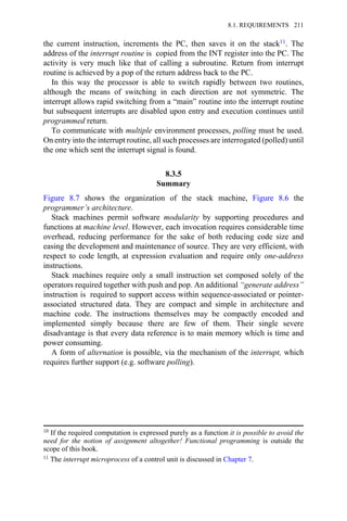 the current instruction, increments the PC, then saves it on the stack11. The
address of the interrupt routine is copied from the INT register into the PC. The
activity is very much like that of calling a subroutine. Return from interrupt
routine is achieved by a pop of the return address back to the PC.
In this way the processor is able to switch rapidly between two routines,
although the means of switching in each direction are not symmetric. The
interrupt allows rapid switching from a “main” routine into the interrupt routine
but subsequent interrupts are disabled upon entry and execution continues until
programmed return.
To communicate with multiple environment processes, polling must be used.
On entry into the interrupt routine, all such processes are interrogated (polled) until
the one which sent the interrupt signal is found.
8.3.5
Summary
Figure 8.7 shows the organization of the stack machine, Figure 8.6 the
programmer’s architecture.
Stack machines permit software modularity by supporting procedures and
functions at machine level. However, each invocation requires considerable time
overhead, reducing performance for the sake of both reducing code size and
easing the development and maintenance of source. They are very efficient, with
respect to code length, at expression evaluation and require only one-address
instructions.
Stack machines require only a small instruction set composed solely of the
operators required together with push and pop. An additional “generate address”
instruction is required to support access within sequence-associated or pointer-
associated structured data. They are compact and simple in architecture and
machine code. The instructions themselves may be compactly encoded and
implemented simply because there are few of them. Their single severe
disadvantage is that every data reference is to main memory which is time and
power consuming.
A form of alternation is possible, via the mechanism of the interrupt, which
requires further support (e.g. software polling).
10 If the required computation is expressed purely as a function it is possible to avoid the
need for the notion of assignment altogether! Functional programming is outside the
scope of this book.
11 The interrupt microprocess of a control unit is discussed in Chapter 7.
8.1. REQUIREMENTS 211
 