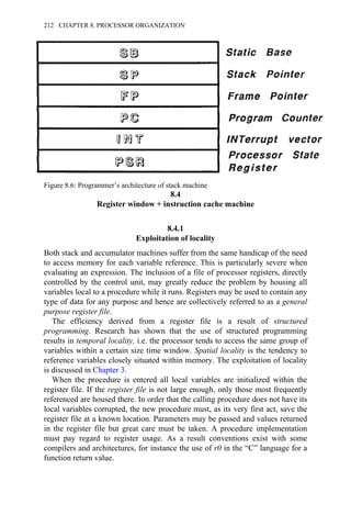 8.4
Register window + instruction cache machine
8.4.1
Exploitation of locality
Both stack and accumulator machines suffer from the same handicap of the need
to access memory for each variable reference. This is particularly severe when
evaluating an expression. The inclusion of a file of processor registers, directly
controlled by the control unit, may greatly reduce the problem by housing all
variables local to a procedure while it runs. Registers may be used to contain any
type of data for any purpose and hence are collectively referred to as a general
purpose register file.
The efficiency derived from a register file is a result of structured
programming. Research has shown that the use of structured programming
results in temporal locality, i.e. the processor tends to access the same group of
variables within a certain size time window. Spatial locality is the tendency to
reference variables closely situated within memory. The exploitation of locality
is discussed in Chapter 3.
When the procedure is entered all local variables are initialized within the
register file. If the register file is not large enough, only those most frequently
referenced are housed there. In order that the calling procedure does not have its
local variables corrupted, the new procedure must, as its very first act, save the
register file at a known location. Parameters may be passed and values returned
in the register file but great care must be taken. A procedure implementation
must pay regard to register usage. As a result conventions exist with some
compilers and architectures, for instance the use of r0 in the “C” language for a
function return value.
Figure 8.6: Programmer’s architecture of stack machine
212 CHAPTER 8. PROCESSOR ORGANIZATION
 