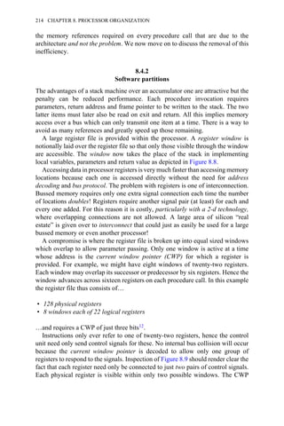 the memory references required on every procedure call that are due to the
architecture and not the problem. We now move on to discuss the removal of this
inefficiency.
8.4.2
Software partitions
The advantages of a stack machine over an accumulator one are attractive but the
penalty can be reduced performance. Each procedure invocation requires
parameters, return address and frame pointer to be written to the stack. The two
latter items must later also be read on exit and return. All this implies memory
access over a bus which can only transmit one item at a time. There is a way to
avoid as many references and greatly speed up those remaining.
A large register file is provided within the processor. A register window is
notionally laid over the register file so that only those visible through the window
are accessible. The window now takes the place of the stack in implementing
local variables, parameters and return value as depicted in Figure 8.8.
Accessing data in processor registers is very much faster than accessing memory
locations because each one is accessed directly without the need for address
decoding and bus protocol. The problem with registers is one of interconnection.
Bussed memory requires only one extra signal connection each time the number
of locations doubles! Registers require another signal pair (at least) for each and
every one added. For this reason it is costly, particularly with a 2-d technology,
where overlapping connections are not allowed. A large area of silicon “real
estate” is given over to interconnect that could just as easily be used for a large
bussed memory or even another processor!
A compromise is where the register file is broken up into equal sized windows
which overlap to allow parameter passing. Only one window is active at a time
whose address is the current window pointer (CWP) for which a register is
provided. For example, we might have eight windows of twenty-two registers.
Each window may overlap its successor or predecessor by six registers. Hence the
window advances across sixteen registers on each procedure call. In this example
the register file thus consists of…
• 128 physical registers
• 8 windows each of 22 logical registers
…and requires a CWP of just three bits12.
Instructions only ever refer to one of twenty-two registers, hence the control
unit need only send control signals for these. No internal bus collision will occur
because the current window pointer is decoded to allow only one group of
registers to respond to the signals. Inspection of Figure 8.9 should render clear the
fact that each register need only be connected to just two pairs of control signals.
Each physical register is visible within only two possible windows. The CWP
214 CHAPTER 8. PROCESSOR ORGANIZATION
 
