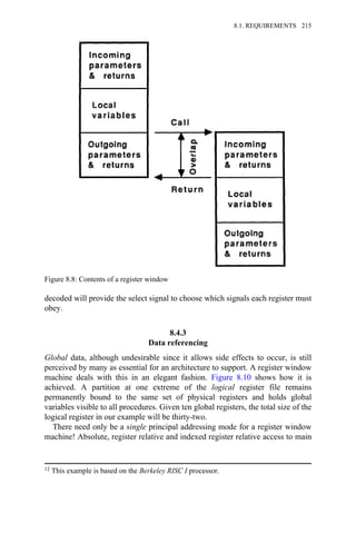 decoded will provide the select signal to choose which signals each register must
obey.
8.4.3
Data referencing
Global data, although undesirable since it allows side effects to occur, is still
perceived by many as essential for an architecture to support. A register window
machine deals with this in an elegant fashion. Figure 8.10 shows how it is
achieved. A partition at one extreme of the logical register file remains
permanently bound to the same set of physical registers and holds global
variables visible to all procedures. Given ten global registers, the total size of the
logical register in our example will be thirty-two.
There need only be a single principal addressing mode for a register window
machine! Absolute, register relative and indexed register relative access to main
Figure 8.8: Contents of a register window
12 This example is based on the Berkeley RISC I processor.
8.1. REQUIREMENTS 215
 