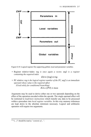 • Register relative+index: reg is once again a vector, arg2 is a register
containing the required index
• PC relative: reg is the logical register number of the PC, arg2 is an immediate
operand whose value is the required offset
(Used solely for conditional branching)
Arguments may be used to derive either one or two operands depending on the
effect of the operation encoded within the opcode. The single operand effect will
be restricted to load/store instructions which transfer any data to be processed
within a procedure into local register variables. In this way memory references
are kept down to the absolute minimum necessary. Logical and arithmetic
operators will require two arguments.
Figure 8.10: Logical register file supporting global, local and parameter variables
13 “(…)” should be read as “contents of…”.
8.1. REQUIREMENTS 217
 