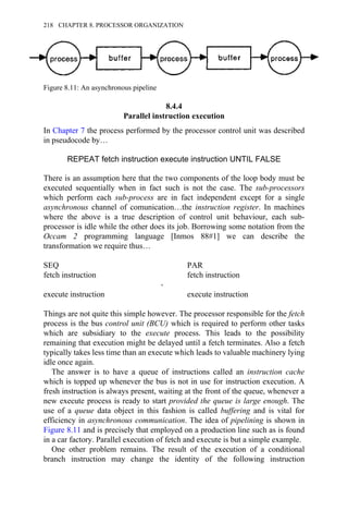 8.4.4
Parallel instruction execution
In Chapter 7 the process performed by the processor control unit was described
in pseudocode by…
REPEAT fetch instruction execute instruction UNTIL FALSE
There is an assumption here that the two components of the loop body must be
executed sequentially when in fact such is not the case. The sub-processors
which perform each sub-process are in fact independent except for a single
asynchronous channel of comunication…the instruction register. In machines
where the above is a true description of control unit behaviour, each sub-
processor is idle while the other does its job. Borrowing some notation from the
Occam 2 programming language [Inmos 88#1] we can describe the
transformation we require thus…
SEQ PAR
fetch instruction fetch instruction
→
execute instruction execute instruction
Things are not quite this simple however. The processor responsible for the fetch
process is the bus control unit (BCU) which is required to perform other tasks
which are subsidiary to the execute process. This leads to the possibility
remaining that execution might be delayed until a fetch terminates. Also a fetch
typically takes less time than an execute which leads to valuable machinery lying
idle once again.
The answer is to have a queue of instructions called an instruction cache
which is topped up whenever the bus is not in use for instruction execution. A
fresh instruction is always present, waiting at the front of the queue, whenever a
new execute process is ready to start provided the queue is large enough. The
use of a queue data object in this fashion is called buffering and is vital for
efficiency in asynchronous communication. The idea of pipelining is shown in
Figure 8.11 and is precisely that employed on a production line such as is found
in a car factory. Parallel execution of fetch and execute is but a simple example.
One other problem remains. The result of the execution of a conditional
branch instruction may change the identity of the following instruction
Figure 8.11: An asynchronous pipeline
218 CHAPTER 8. PROCESSOR ORGANIZATION
 