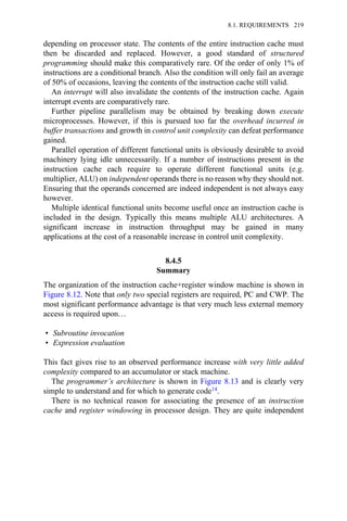 depending on processor state. The contents of the entire instruction cache must
then be discarded and replaced. However, a good standard of structured
programming should make this comparatively rare. Of the order of only 1% of
instructions are a conditional branch. Also the condition will only fail an average
of 50% of occasions, leaving the contents of the instruction cache still valid.
An interrupt will also invalidate the contents of the instruction cache. Again
interrupt events are comparatively rare.
Further pipeline parallelism may be obtained by breaking down execute
microprocesses. However, if this is pursued too far the overhead incurred in
buffer transactions and growth in control unit complexity can defeat performance
gained.
Parallel operation of different functional units is obviously desirable to avoid
machinery lying idle unnecessarily. If a number of instructions present in the
instruction cache each require to operate different functional units (e.g.
multiplier, ALU) on independent operands there is no reason why they should not.
Ensuring that the operands concerned are indeed independent is not always easy
however.
Multiple identical functional units become useful once an instruction cache is
included in the design. Typically this means multiple ALU architectures. A
significant increase in instruction throughput may be gained in many
applications at the cost of a reasonable increase in control unit complexity.
8.4.5
Summary
The organization of the instruction cache+register window machine is shown in
Figure 8.12. Note that only two special registers are required, PC and CWP. The
most significant performance advantage is that very much less external memory
access is required upon…
• Subroutine invocation
• Expression evaluation
This fact gives rise to an observed performance increase with very little added
complexity compared to an accumulator or stack machine.
The programmer’s architecture is shown in Figure 8.13 and is clearly very
simple to understand and for which to generate code14.
There is no technical reason for associating the presence of an instruction
cache and register windowing in processor design. They are quite independent
8.1. REQUIREMENTS 219
 