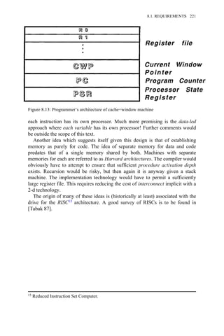 each instruction has its own processor. Much more promising is the data-led
approach where each variable has its own processor! Further comments would
be outside the scope of this text.
Another idea which suggests itself given this design is that of establishing
memory as purely for code. The idea of separate memory for data and code
predates that of a single memory shared by both. Machines with separate
memories for each are referred to as Harvard architectures. The compiler would
obviously have to attempt to ensure that sufficient procedure activation depth
exists. Recursion would be risky, but then again it is anyway given a stack
machine. The implementation technology would have to permit a sufficiently
large register file. This requires reducing the cost of interconnect implicit with a
2-d technology.
The origin of many of these ideas is (historically at least) associated with the
drive for the RISC15 architecture. A good survey of RISCs is to be found in
[Tabak 87].
Figure 8.13: Programmer’s architecture of cache+window machine
15 Reduced Instruction Set Computer.
8.1. REQUIREMENTS 221
 