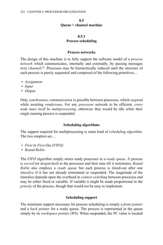 8.5
Queue + channel machine
8.5.1
Process scheduling
Process networks
The design of this machine is to fully support the software model of a process
network which communicates, internally and externally, by passing messages
over channels16. Processes may be hierarchically reduced until the structure of
each process is purely sequential and composed of the following primitives…
• Assignment
• Input
• Output
Only synchronous communication is possible between processes, which suspend
while awaiting rendezvous. For any processor network to be efficient, every
node must itself be multiprocessing, otherwise they would be idle while their
single running process is suspended.
Scheduling algorithms
The support required for multiprocessing is some kind of scheduling algorithm.
The two simplest are…
• First In First Out (FIFO)
• Round Robin
The FIFO algorithm simply stores ready processes in a ready queue. A process
is served (or despatched) to the processor and then runs till it terminates. Round
Robin also employs a ready queue but each process is timed-out after one
timeslice if it has not already terminated or suspended. The magnitude of the
timeslice depends upon the overhead in context switching between processes and
may be either fixed or variable. If variable it might be made proportional to the
priority of the process, though that would not be easy to implement.
Scheduling support
The minimum support necessary for process scheduling is simply a front pointer
and a back pointer for a ready queue. The process is represented in the queue
simply by its workspace pointer (WS). When suspended, the PC value is located
222 CHAPTER 8. PROCESSOR ORGANIZATION
 