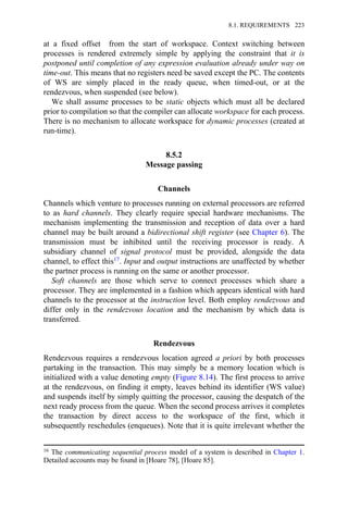 at a fixed offset from the start of workspace. Context switching between
processes is rendered extremely simple by applying the constraint that it is
postponed until completion of any expression evaluation already under way on
time-out. This means that no registers need be saved except the PC. The contents
of WS are simply placed in the ready queue, when timed-out, or at the
rendezvous, when suspended (see below).
We shall assume processes to be static objects which must all be declared
prior to compilation so that the compiler can allocate workspace for each process.
There is no mechanism to allocate workspace for dynamic processes (created at
run-time).
8.5.2
Message passing
Channels
Channels which venture to processes running on external processors are referred
to as hard channels. They clearly require special hardware mechanisms. The
mechanism implementing the transmission and reception of data over a hard
channel may be built around a bidirectional shift register (see Chapter 6). The
transmission must be inhibited until the receiving processor is ready. A
subsidiary channel of signal protocol must be provided, alongside the data
channel, to effect this17. Input and output instructions are unaffected by whether
the partner process is running on the same or another processor.
Soft channels are those which serve to connect processes which share a
processor. They are implemented in a fashion which appears identical with hard
channels to the processor at the instruction level. Both employ rendezvous and
differ only in the rendezvous location and the mechanism by which data is
transferred.
Rendezvous
Rendezvous requires a rendezvous location agreed a priori by both processes
partaking in the transaction. This may simply be a memory location which is
initialized with a value denoting empty (Figure 8.14). The first process to arrive
at the rendezvous, on finding it empty, leaves behind its identifier (WS value)
and suspends itself by simply quitting the processor, causing the despatch of the
next ready process from the queue. When the second process arrives it completes
the transaction by direct access to the workspace of the first, which it
subsequently reschedules (enqueues). Note that it is quite irrelevant whether the
16 The communicating sequential process model of a system is described in Chapter 1.
Detailed accounts may be found in [Hoare 78], [Hoare 85].
8.1. REQUIREMENTS 223
 
