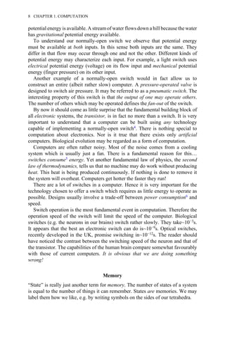 potential energy is available. A stream of water flows down a hill because the water
has gravitational potential energy available.
To understand our normally-open switch we observe that potential energy
must be available at both inputs. In this sense both inputs are the same. They
differ in that flow may occur through one and not the other. Different kinds of
potential energy may characterize each input. For example, a light switch uses
electrical potential energy (voltage) on its flow input and mechanical potential
energy (finger pressure) on its other input.
Another example of a normally-open switch would in fact allow us to
construct an entire (albeit rather slow) computer. A pressure-operated valve is
designed to switch air pressure. It may be referred to as a pneumatic switch. The
interesting property of this switch is that the output of one may operate others.
The number of others which may be operated defines the fan-out of the switch.
By now it should come as little surprise that the fundamental building block of
all electronic systems, the transistor, is in fact no more than a switch. It is very
important to understand that a computer can be built using any technology
capable of implementing a normally-open switch4. There is nothing special to
computation about electronics. Nor is it true that there exists only artificial
computers. Biological evolution may be regarded as a form of computation.
Computers are often rather noisy. Most of the noise comes from a cooling
system which is usually just a fan. There is a fundamental reason for this…
switches consume5 energy. Yet another fundamental law of physics, the second
law of thermodynamics, tells us that no machine may do work without producing
heat. This heat is being produced continuously. If nothing is done to remove it
the system will overheat. Computers get hotter the faster they run!
There are a lot of switches in a computer. Hence it is very important for the
technology chosen to offer a switch which requires as little energy to operate as
possible. Designs usually involve a trade-off between power consumption6 and
speed.
Switch operation is the most fundamental event in computation. Therefore the
operation speed of the switch will limit the speed of the computer. Biological
switches (e.g. the neurons in our brains) switch rather slowly. They take~10−3s.
It appears that the best an electronic switch can do is~10−9s. Optical switches,
recently developed in the UK, promise switching in~10−12s. The reader should
have noticed the contrast between the switching speed of the neuron and that of
the transistor. The capabilities of the human brain compare somewhat favourably
with those of current computers. It is obvious that we are doing something
wrong!
Memory
“State” is really just another term for memory. The number of states of a system
is equal to the number of things it can remember. States are memories. We may
label them how we like, e.g. by writing symbols on the sides of our tetrahedra.
8 CHAPTER 1. COMPUTATION
 