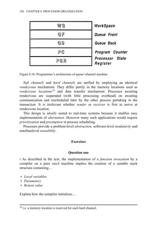 Soft channels and hard channels are unified by employing an identical
rendezvous mechanism. They differ purely in the memory locations used as
rendezvous locations18 and data transfer mechanism. Processes awaiting
rendezvous are suspended (with little processing overhead) on awaiting
communication and rescheduled later by the other process partaking in the
transaction. It is irrelevant whether sender or receiver is first to arrive at
rendezvous location.
This design is ideally suited to real-time systems because it enables easy
implementation of alternation. However many such applications would require
prioritization and preemption in process scheduling.
Processes provide a problem-level abstraction, software-level modularity and
machinelevel reusability.
Exercises
Question one
i As described in the text, the implementation of a function invocation by a
compiler on a pure stack machine implies the creation of a suitable stack
structure containing…
• Local variables
• Parameters
• Return value
Explain how the compiler initializes…
Figure 8.16: Programmer’s architecture of queue+channel machine
18 i.e. a memory location is reserved for each hard channel.
226 CHAPTER 8. PROCESSOR ORGANIZATION
 