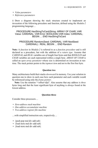 • Value parameters
• Reference parameters
ii Draw a diagram showing the stack structure created to implement an
invocation of the following procedure and function, defined using the Modula-2
programming language…
PROCEDURE HexStringToCard(String: ARRAY OF CHAR; VAR
Value: CARDINAL; VAR Error: BOOLEAN) VAR Index: CARDINAL;
BEGIN … END HexStringToCard
PROCEDURE Random(Seed: CARDINAL; VAR NextSeed:
CARDINAL) : REAL; BEGIN … END Random
Note: A function in Modula-2 is referred to as a function procedure and is still
declared as a procedure, but with the addition of a return type. Assume that
CARDINAL and REAL variables are of length four bytes and that BOOLEAN and
CHAR variables are each represented within a single byte. ARRAY OF CHAR is
called an open array parameter whose size is determined on invocation at run-
time. The stack pointer points to the topmost item and not to the first free byte.
Question two
Many architectures build their stacks downward in memory. Use your solution to
question one to show in each case how each parameter and each variable would
be referenced using only the frame pointer.
Note: Use the notation “<offset>(fp)”. Also assume that any address is three
bytes long and that the least significant byte of anything is always found at the
lowest address.
Question three
Consider three processors…
• Zero-address stack machine
• One-address accumulator machine
• Two-address register file machine
…with simplified instruction sets, respectively…
• {push pop mul div add sub}
• {load store mul div add sub}
• {load store mul div add sub}
8.1. REQUIREMENTS 227
 