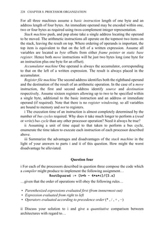 For all three machines assume a basic instruction length of one byte and an
address length of four bytes. An immediate operand may be encoded within one,
two or four bytes as required using twos-complement integer representation.
Stack machine push, and pop alone take a single address locating the operand
to be moved. The arithmetic instructions all operate on the topmost two items on
the stack, leaving the result on top. Where ordering of operands is important, the
top item is equivalent to that on the left of a written expression. Assume all
variables are located as byte offsets from either frame pointer or static base
register. Hence both move instructions will be just two bytes long (one byte for
an instruction plus one byte for an offset).
Accumulator machine One operand is always the accumulator, corresponding
to that on the left of a written expression. The result is always placed in the
accumulator.
Register file machine The second address identifies both the righthand operand
and the destination of the result of an arithmetic operation. In the case of a move
instruction, the first and second address identify source and destination
respectively. Assume sixteen registers allowing up to two to be specified within
a single byte, additional to the basic instruction and an address or immediate
operand (if required). Note that there is no register windowing, so all variables
are bound to memory and not to registers.
i The execution time of an instruction is almost completely determined by the
number of bus cycles required. Why does it take much longer to perform a (read
or write) bus cycle than any other processor operation? Need it always be true?
ii Assuming a unit of time equal to that taken to perform a bus cycle,
enumerate the time taken to execute each instruction of each processor described
above.
iii Summarize the advantages and disadvantages of the stack machine in the
light of your answers to parts i and ii of this question. How might the worst
disadvantage be alleviated.
Question four
i For each of the processors described in question three compose the code which
a compiler might produce to implement the following assignment…
…given that the order of operations will obey the following rules…
• Parenthesized expressions evaluated first (from innnermost out)
• Expression evaluated from right to left
• Operators evaluated according to precedence order (* , / , + , −)
ii Discuss your solution to i and give a quantitative comparison between
architectures with regard to…
228 CHAPTER 8. PROCESSOR ORGANIZATION
 