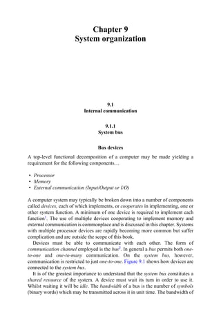 Chapter 9
System organization
9.1
Internal communication
9.1.1
System bus
Bus devices
A top-level functional decomposition of a computer may be made yielding a
requirement for the following components…
• Processor
• Memory
• External communication (Input/Output or I/O)
A computer system may typically be broken down into a number of components
called devices, each of which implements, or cooperates in implementing, one or
other system function. A minimum of one device is required to implement each
function1. The use of multiple devices cooperating to implement memory and
external communication is commonplace and is discussed in this chapter. Systems
with multiple processor devices are rapidly becoming more common but suffer
complication and are outside the scope of this book.
Devices must be able to communicate with each other. The form of
communication channel employed is the bus2. In general a bus permits both one-
to-one and one-to-many communication. On the system bus, however,
communication is restricted to just one-to-one. Figure 9.1 shows how devices are
connected to the system bus.
It is of the greatest importance to understand that the system bus constitutes a
shared resource of the system. A device must wait its turn in order to use it.
Whilst waiting it will be idle. The bandwidth of a bus is the number of symbols
(binary words) which may be transmitted across it in unit time. The bandwidth of
 
