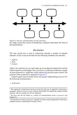 the single system bus used in contemporary computers determines the limit of
their performance3.
Bus structure
The term system bus is used to collectively describe a number of separate
channels. In fact it may be divided into the following subsidiary bus channels…
• Address
• Data
• Control
Address bus and data bus are each made up of one physical channel for each bit
of their respective word lengths. The control bus is a collection of channels, usually
of signal protocol (i.e. single bit), which collectively provide system control. The
structure of the system bus is depicted in Figure 9.2.
Control signals may be broken down into groups implementing protocols for
the following communication…
• Arbitration
Figure 9.1: Devices communicating over the system bus
1 This approach is reductionist and may not be the only way to approach constructing a
computer. Artificial neural systems [Vemuri 88] [Arbib 87] inspired by models of brain
function, offer an example of a holistic approach .
2 We have met the bus before as a means of communication inside a processor (see
Chapter 7).
3 The purchaser of many a processor “upgrade” has been sadly disappointed to find only a
marginal increase in performance because of this.
9.1. INTERNAL COMMUNICATION 231
 