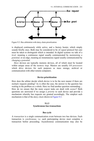 is displayed continuously while active, and a factory hooter, which simply
sounds briefly once. Both may be considered to be of signal protocol but care
must be taken to distinguish which is intended. In digital systems we talk of a
level, meaning a continuous signal usually communicated by maintaining a
potential, or an edge, meaning an instantaneous signal usually communicated by
changing a potential.
Slave devices are typically memory devices, all of which must be located
within unique areas of the memory map. Masters are usually I/O processors
which drive devices for such purposes as mass storage, archival or
communication with other remote computers.
Device prioritization
How does the arbiter decide which device is to be the next master if there are
multiple requests pending? As is often the case, the answer to the question lies
waiting in the problem as a whole. Here we find another question outstanding…
How do we ensure that the more urgent tasks are dealt with sooner? Both
questions are answered if we assign a priority to each device and provide a
mechanism whereby bus requests are granted accordingly. The simplest such
mechanism is that of the daisy chain shown in Figure 9.3.
9.1.3
Synchronous bus transactions
Bus cycle
A transaction is a single communication event between two bus devices. Each
transaction is synchronous, i.e. each participating device must complete a
transaction before proceeding. Asynchronous communication may also be
Figure 9.3: Bus arbitration with daisy chain prioritization
9.1. INTERNAL COMMUNICATION 233
 
