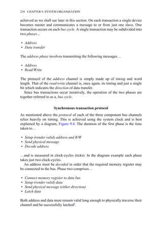 achieved as we shall see later in this section. On each transaction a single device
becomes master and communicates a message to or from just one slave. One
transaction occurs on each bus cycle. A single transaction may be subdivided into
two phases…
• Address
• Data transfer
The address phase involves transmitting the following messages…
• Address
• Read/Write
The protocol of the address channel is simply made up of timing and word
length. That of the read/write channel is, once again, its timing and just a single
bit which indicates the direction of data transfer.
Since bus transactions occur iteratively, the operation of the two phases are
together referred to as a, bus cycle.
Synchronous transaction protocol
As mentioned above the protocol of each of the three component bus channels
relies heavily on timing. This is achieved using the system clock and is best
explained by a diagram, Figure 9.4. The duration of the first phase is the time
taken to…
• Setup (render valid) address and R/W
• Send physical message
• Decode address
…and is measured in clock-cycles (ticks). In the diagram example each phase
takes just two clock-cycles.
An address must be decoded in order that the required memory register may
be connected to the bus. Phase two comprises…
• Connect memory register to data bus
• Setup (render valid) data
• Send physical message (either direction)
• Latch data
Both address and data must remain valid long enough to physically traverse their
channel and be successfully latched4.
234 CHAPTER 9. SYSTEM ORGANIZATION
 