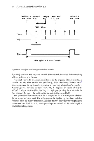 cyclically switches the physical channel between the processes communicating
address and data at both ends.
Required bus width is a significant factor in the expense of implementing a
system. As has been pointed out previously, when discussing control units5,
interconnect can be particularly expensive given a two-dimensional technology.
Assuming equal data and address bus width, the required interconnect may be
halved. A single address/data bus may be employed, passing the address in the
first phase of the bus cycle and transferring data in the second half.
The performance overhead incurred is simply the extra time required to effect
the switching at either end. The address must be latched by the slave and then
removed from the bus by the master. A delay must be allowed between phases to
ensure that two devices do not attempt attempt to transmit on the same physical
channel simultaneously.
Figure 9.5: Bus cycle with a single wait state inserted
236 CHAPTER 9. SYSTEM ORGANIZATION
 
