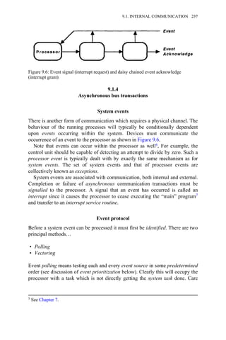 9.1.4
Asynchronous bus transactions
System events
There is another form of communication which requires a physical channel. The
behaviour of the running processes will typically be conditionally dependent
upon events occurring within the system. Devices must communicate the
occurrence of an event to the processor as shown in Figure 9.6.
Note that events can occur within the processor as well6, For example, the
control unit should be capable of detecting an attempt to divide by zero. Such a
processor event is typically dealt with by exactly the same mechanism as for
system events. The set of system events and that of processor events are
collectively known as exceptions.
System events are associated with communication, both internal and external.
Completion or failure of asynchronous communication transactions must be
signalled to the processor. A signal that an event has occurred is called an
interrupt since it causes the processor to cease executing the “main” program7
and transfer to an interrupt service routine.
Event protocol
Before a system event can be processed it must first be identified. There are two
principal methods…
• Polling
• Vectoring
Event polling means testing each and every event source in some predetermined
order (see discussion of event prioritization below). Clearly this will occupy the
processor with a task which is not directly getting the system task done. Care
Figure 9.6: Event signal (interrupt request) and daisy chained event acknowledge
(interrupt grant)
5 See Chapter 7.
9.1. INTERNAL COMMUNICATION 237
 
