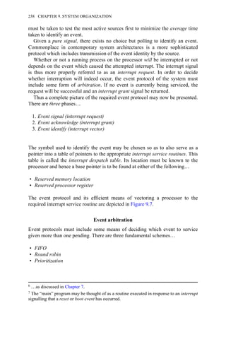 must be taken to test the most active sources first to minimize the average time
taken to identify an event.
Given a pure signal, there exists no choice but polling to identify an event.
Commonplace in contemporary system architectures is a more sophisticated
protocol which includes transmission of the event identity by the source.
Whether or not a running process on the processor will be interrupted or not
depends on the event which caused the attempted interrupt. The interrupt signal
is thus more properly referred to as an interrupt request. In order to decide
whether interruption will indeed occur, the event protocol of the system must
include some form of arbitration. If no event is currently being serviced, the
request will be successful and an interrupt grant signal be returned.
Thus a complete picture of the required event protocol may now be presented.
There are three phases…
1. Event signal (interrupt request)
2. Event acknowledge (interrupt grant)
3. Event identify (interrupt vector)
The symbol used to identify the event may be chosen so as to also serve as a
pointer into a table of pointers to the appropriate interrupt service routines. This
table is called the interrupt despatch table. Its location must be known to the
processor and hence a base pointer is to be found at either of the following…
• Reserved memory location
• Reserved processor register
The event protocol and its efficient means of vectoring a processor to the
required interrupt service routine are depicted in Figure 9.7.
Event arbitration
Event protocols must include some means of deciding which event to service
given more than one pending. There are three fundamental schemes…
• FIFO
• Round robin
• Prioritization
6 …as discussed in Chapter 7.
7 The “main” program may be thought of as a routine executed in response to an interrupt
signalling that a reset or boot event has occurred.
238 CHAPTER 9. SYSTEM ORGANIZATION
 
