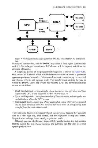 is ready to transfer data, and the DMAC may assert a busy signal continuously
until it is free to begin. In addition a R/W channel will be required to indicate the
direction of transfer.
A simplified picture of the programmable registers is shown in Figure 9.11.
One control bit is shown which would determine whether an event is generated
upon completion of a transfer. Other control parameters which may be expected
are channel priority and transfer mode. The transfer mode defines the way in
which the DMAC shares the system bus with the CPU. The three fundamental
modes are as follows…
• Block transfer mode…completes the whole transfer in one operation and thus
deprives the CPU of any access to the bus while it does so
• Cycle stealing mode…transfers a number of bytes at a time, releasing the bus
periodically to allow the CPU access
• Transparent mode…makes use of bus cycles that would otherwise go unused
and so does not delay the CPU but does seriously slow up the speed of data
transfer from the device concerned
There are some devices which require block transfer mode because they generate
data at a very high rate, once started, and are inefficient to stop and restart.
Magnetic disc and tape drives usually require this mode.
Although a degree of efficiency is possible by careful design, the fact remains
that the system bus is a shared resource and currently sets the limit to overall
system performance.
Figure 9.10: Direct memory access controller (DMAC) connected to CPU and system
bus
9.1. INTERNAL COMMUNICATION 241
 