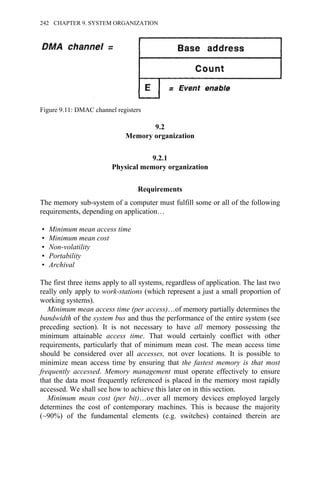 9.2
Memory organization
9.2.1
Physical memory organization
Requirements
The memory sub-system of a computer must fulfill some or all of the following
requirements, depending on application…
• Minimum mean access time
• Minimum mean cost
• Non-volatility
• Portability
• Archival
The first three items apply to all systems, regardless of application. The last two
really only apply to work-stations (which represent a just a small proportion of
working systems).
Minimum mean access time (per access)…of memory partially determines the
bandwidth of the system bus and thus the performance of the entire system (see
preceding section). It is not necessary to have all memory possessing the
minimum attainable access time. That would certainly conflict with other
requirements, particularly that of minimum mean cost. The mean access time
should be considered over all accesses, not over locations. It is possible to
minimize mean access time by ensuring that the fastest memory is that most
frequently accessed. Memory management must operate effectively to ensure
that the data most frequently referenced is placed in the memory most rapidly
accessed. We shall see how to achieve this later on in this section.
Minimum mean cost (per bit)…over all memory devices employed largely
determines the cost of contemporary machines. This is because the majority
(~90%) of the fundamental elements (e.g. switches) contained therein are
Figure 9.11: DMAC channel registers
242 CHAPTER 9. SYSTEM ORGANIZATION
 