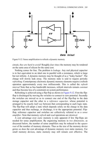 circuit, they are hard to avoid! Roughly four times the memory may be rendered
on the same area of silicon for the same cost.
Nothing comes for free. The problem is leakage. Any real physical capacitor
is in fact equivalent to an ideal one in parallel with a resistance, which is large
but not infinite. A dynamic memory may be thought of as a “leaky bucket”. The
charge will slowly leak away. The memory state is said to require periodic
refreshing. Contemporary electronic dynamic memory elements require a refresh
operation approximately every two milliseconds. This is called the refresh
interval Note that as bus bandwidth increases, refresh intervals remain constant
and thus become less of a constraint on system performance.
Refreshing is achieved using a flip-flop as shown in Figure 9.12. First the flip-
flop is discharged by moving the switches to connect to zero potential. Secondly
the switches are moved so as to connect one end of the flip-flop to the data
storage capacitor and the other to a reference capacitor, whose potential is
arranged to be exactly half way between that corresponding to each logic state.
The flip-flop will adopt a state which depends solely on the charge in the data
capacitor and thus recharge, or discharge, it to the appropriate potential. Flip-
flop, reference capacitor and switches are collectively referred to as a sense
amplifier. Note that memory refresh and read operations are identical.
A cost advantage over static memory is only apparent if few flip-flops are
needed for sense amplification. By organizing memory in two dimensions, as
discussed below, the number of sense amplifiers may be reduced to the square
root of the number of memory elements. Thus as the size of the memory device
grows so does the cost advantage of dynamic memory over static memory. For
small memory devices, static memory may still remain cost effective. The
Figure 9.12: Sense amplification to refresh a dynamic memory
9.1. INTERNAL COMMUNICATION 245
 