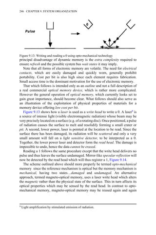 principal disadvantage of dynamic memory is the extra complexity required to
ensure refresh and the possible system bus wait states it may imply.
Note that all forms of electronic memory are volatile. The need for electrical
contacts, which are easily damaged and quickly worn, generally prohibit
portability. Cost per bit is also high since each element requires fabrication.
Small access time is the dominant motivation for the use of electronic memory.
That which follows is intended only as an outline and not a full description of
a real commercial optical memory device, which is rather more complicated.
However the general operation of optical memory, which currently looks set to
gain great importance, should become clear. What follows should also serve as
an illustration of the exploitation of physical properties of materials for a
memory device offering low cost per bit.
Figure 9.13 shows how a laser is used as a write head to write a 0. A laser9 is
a source of intense light (visible electromagnetic radiation) whose beam may be
very precisely located on a surface (e.g. of a rotating disc). Once positioned, a pulse
of radiation causes the surface to melt and resolidify forming a small crater or
pit. A second, lower power, laser is pointed at the location to be read. Since the
surface there has been damaged, its radiation will be scattered and only a very
small amount will fall on a light sensitive detector, to be interpreted as a 0.
Together, the lower power laser and detector form the read head. The damage is
impossible to undo, hence the data cannot be erased.
Reading a 1 follows the same procedure except that the write head delivers no
pulse and thus leaves the surface undamaged. Mirror-like specular reflection will
now be detected by the read head which will thus register a 1, Figure 9.14.
The scheme outlined above should more properly be termed opto-mechanical
memory since the reference mechanism is optical but the memory mechanism is
mechanical, having two states…damaged and undamaged. An alternative
approach, termed magneto-optical memory, uses a laser write head which alters
the magnetic rather than the physical state of the surface. This in turn affects its
optical properties which may be sensed by the read head. In contrast to opto-
mechanical memory, magneto-optical memory may be reused again and again
9 Light amplification by stimulated emission of radiation.
Figure 9.13: Writing and reading a 0 using opto-mechanical technology
246 CHAPTER 9. SYSTEM ORGANIZATION
 