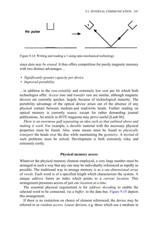 since data may be erased. It thus offers competition for purely magnetic memory
with two distinct advantages…
• Significantly greater capacity per device
• Improved portability
…in addition to the non-volatility and extremely low cost per bit which both
technologies offer. Access time and transfer rate are similar, although magnetic
devices are currently quicker, largely because of technological maturity. The
portability advantage of the optical device arises out of the absence of any
physical contact between medium and read/write heads. Further reading on
optical memory is currently scarce, except for rather demanding journal
publications. An article in BYTE magazine may prove useful [Laub 86].
There is an enormous gulf separating an idea such as that outlined above and
making it work. For example, a durable material with the necessary physical
properties must be found. Also, some means must be found to physically
transport the heads over the disc while maintaining the geometry. A myriad of
such problems must be solved. Development is both extremely risky and
extremely costly.
Physical memory access
Whatever the physical memory element employed, a very large number must be
arranged in such a way that any one may be individually referenced as rapidly as
possible. The traditional way to arrange memory is as a one-dimensional array
of words. Each word is of a specified length which characterizes the system. A
unique address forms an index which points to a current location. This
arrangement presumes access of just one location at a time.
The essential physical requirement is for address decoding to enable the
selected word to be connected, via a buffer, to the data bus. Figure 9.15 depicts
this arrangement.
If there is no restriction on choice of element referenced, the device may be
referred to as random access. Linear devices, e.g. those which use a medium in
Figure 9.14: Writing and reading a 1 using opto-mechanical technology
9.1. INTERNAL COMMUNICATION 247
 