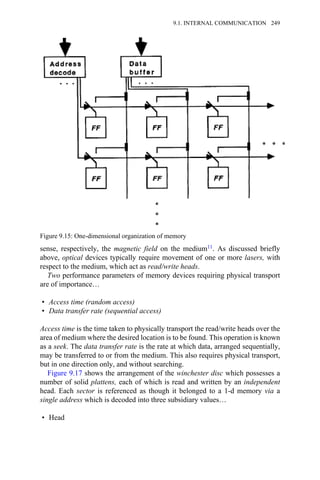 sense, respectively, the magnetic field on the medium11. As discussed briefly
above, optical devices typically require movement of one or more lasers, with
respect to the medium, which act as read/write heads.
Two performance parameters of memory devices requiring physical transport
are of importance…
• Access time (random access)
• Data transfer rate (sequential access)
Access time is the time taken to physically transport the read/write heads over the
area of medium where the desired location is to be found. This operation is known
as a seek. The data transfer rate is the rate at which data, arranged sequentially,
may be transferred to or from the medium. This also requires physical transport,
but in one direction only, and without searching.
Figure 9.17 shows the arrangement of the winchester disc which possesses a
number of solid plattens, each of which is read and written by an independent
head. Each sector is referenced as though it belonged to a 1-d memory via a
single address which is decoded into three subsidiary values…
• Head
Figure 9.15: One-dimensional organization of memory
9.1. INTERNAL COMMUNICATION 249
 