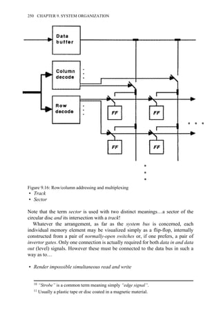 • Track
• Sector
Note that the term sector is used with two distinct meanings…a sector of the
circular disc and its intersection with a track!
Whatever the arrangement, as far as the system bus is concerned, each
individual memory element may be visualized simply as a flip-flop, internally
constructed from a pair of normally-open switches or, if one prefers, a pair of
invertor gates. Only one connection is actually required for both data in and data
out (level) signals. However these must be connected to the data bus in such a
way as to…
• Render impossible simultaneous read and write
Figure 9.16: Row/column addressing and multiplexing
10 “Strobe” is a common term meaning simply “edge signal”.
11 Usually a plastic tape or disc coated in a magnetic material.
250 CHAPTER 9. SYSTEM ORGANIZATION
 