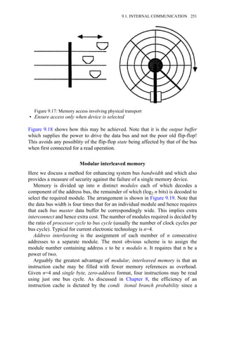 • Ensure access only when device is selected
Figure 9.18 shows how this may be achieved. Note that it is the output buffer
which supplies the power to drive the data bus and not the poor old flip-flop!
This avoids any possiblity of the flip-flop state being affected by that of the bus
when first connected for a read operation.
Modular interleaved memory
Here we discuss a method for enhancing system bus bandwidth and which also
provides a measure of security against the failure of a single memory device.
Memory is divided up into n distinct modules each of which decodes a
component of the address bus, the remainder of which (log2 n bits) is decoded to
select the required module. The arrangement is shown in Figure 9.19. Note that
the data bus width is four times that for an individual module and hence requires
that each bus master data buffer be correspondingly wide. This implies extra
interconnect and hence extra cost. The number of modules required is decided by
the ratio of processor cycle to bus cycle (usually the number of clock cycles per
bus cycle). Typical for current electronic technology is n=4.
Address interleaving is the assignment of each member of n consecutive
addresses to a separate module. The most obvious scheme is to assign the
module number containing address x to be x modulo n. It requires that n be a
power of two.
Arguably the greatest advantage of modular, interleaved memory is that an
instruction cache may be filled with fewer memory references as overhead.
Given n=4 and single byte, zero-address format, four instructions may be read
using just one bus cycle. As discussed in Chapter 8, the efficiency of an
instruction cache is dictated by the condi tional branch probability since a
Figure 9.17: Memory access involving physical transport
9.1. INTERNAL COMMUNICATION 251
 