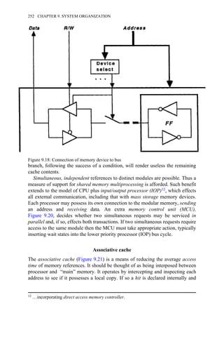 branch, following the success of a condition, will render useless the remaining
cache contents.
Simultaneous, independent references to distinct modules are possible. Thus a
measure of support for shared memory multiprocessing is afforded. Such benefit
extends to the model of CPU plus input/output processor (IOP)12, which effects
all external communication, including that with mass storage memory devices.
Each processor may possess its own connection to the modular memory, sending
an address and receiving data. An extra memory control unit (MCU),
Figure 9.20, decides whether two simultaneous requests may be serviced in
parallel and, if so, effects both transactions. If two simultaneous requests require
access to the same module then the MCU must take appropriate action, typically
inserting wait states into the lower priority processor (IOP) bus cycle.
Associative cache
The associative cache (Figure 9.21) is a means of reducing the average access
time of memory references. It should be thought of as being interposed between
processor and “main” memory. It operates by intercepting and inspecting each
address to see if it possesses a local copy. If so a hit is declared internally and
Figure 9.18: Connection of memory device to bus
12 …incorporating direct access memory controller.
252 CHAPTER 9. SYSTEM ORGANIZATION
 