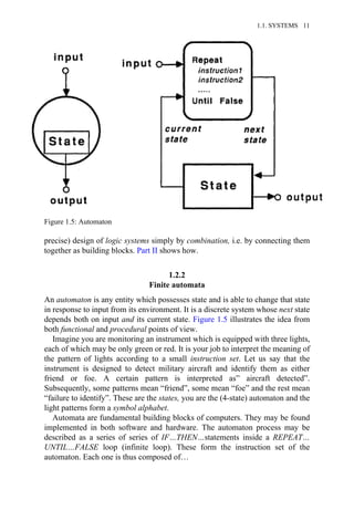 precise) design of logic systems simply by combination, i.e. by connecting them
together as building blocks. Part II shows how.
1.2.2
Finite automata
An automaton is any entity which possesses state and is able to change that state
in response to input from its environment. It is a discrete system whose next state
depends both on input and its current state. Figure 1.5 illustrates the idea from
both functional and procedural points of view.
Imagine you are monitoring an instrument which is equipped with three lights,
each of which may be only green or red. It is your job to interpret the meaning of
the pattern of lights according to a small instruction set. Let us say that the
instrument is designed to detect military aircraft and identify them as either
friend or foe. A certain pattern is interpreted as” aircraft detected”.
Subsequently, some patterns mean “friend”, some mean “foe” and the rest mean
“failure to identify”. These are the states, you are the (4-state) automaton and the
light patterns form a symbol alphabet.
Automata are fundamental building blocks of computers. They may be found
implemented in both software and hardware. The automaton process may be
described as a series of series of IF…THEN…statements inside a REPEAT…
UNTIL…FALSE loop (infinite loop). These form the instruction set of the
automaton. Each one is thus composed of…
Figure 1.5: Automaton
1.1. SYSTEMS 11
 