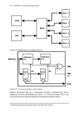 address. Remember that all n comparators function simultaneously. Direct-
mapped association, the limiting case where n=1, is shown in Figure 9.22. n-way
association may be achieved simply by iterating the structure shown.
Figure 9.20: Shared access to a modular memory
Figure 9.21: Two-way associative cache memory
13 Hashing (here) means using the value as an index into an array.
254 CHAPTER 9. SYSTEM ORGANIZATION
 