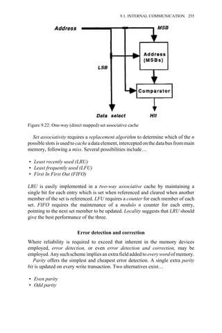 Set associativity requires a replacement algorithm to determine which of the n
possible slots is used to cache a data element, intercepted on the data bus from main
memory, following a miss. Several possibilities include…
• Least recently used (LRU)
• Least frequently used (LFU)
• First In First Out (FIFO)
LRU is easily implemented in a two-way associative cache by maintaining a
single bit for each entry which is set when referenced and cleared when another
member of the set is referenced. LFU requires a counter for each member of each
set. FIFO requires the maintenance of a modulo n counter for each entry,
pointing to the next set member to be updated. Locality suggests that LRU should
give the best performance of the three.
Error detection and correction
Where reliability is required to exceed that inherent in the memory devices
employed, error detection, or even error detection and correction, may be
employed. Any such scheme implies an extra field added to every word of memory.
Parity offers the simplest and cheapest error detection. A single extra parity
bit is updated on every write transaction. Two alternatives exist…
• Even parity
• Odd parity
Figure 9.22: One-way (direct mapped) set associative cache
9.1. INTERNAL COMMUNICATION 255
 