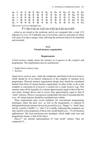 The error vector is calclated via…
…where pi are stored as the syndrome and pΣi are computed after a read. E=0
indicates no error, EΣ 0 indicates one or two errors, each (or each pair) of which
will cause E to take a unique value, allowing the erroneous bit(s) to be identified
and corrected.
9.2.2
Virtual memory organization
Requirements
Virtual memory simply means the memory as it appears to the compiler and
programmer. The requirements may be summarized…
• Single linear memory map
• Security
Single linear memory map…hides the complexity and detail of physical memory
which should be of no interest whatsoever to the compiler or machine level
programmer. Physical memory organization design aims should be considered
distinct from those of virtual memory organization. In other words, as far as the
compiler is concerned all of memory is unified into a single memory map. This
memory map will be typically of a volume approximately equal to that of the low
cost (mass storage) device and of access time approximately equal to that of
“main” memory. Memory management encapsulates the task of ensuring that this
is so. All virtual memory should be considered non-volatile.
These requirements pose severe problems for conventional programming
techniques where the poor user, as well as the programmer, is required to
distinguish between memory devices by portability (e.g. “floppy” vs. “hard” disc)
and by volatility (“buffer” vs. “disc”). It is hardly surprising that computers are
only used by a tiny proportion of those who would benefit (e.g. ~7% for business
applications). The most promising new paradigm, which might unify user and
programmer classes, is that of the object.
Objects14 are internal representations of “real world” entities. They are
composed of…
9.1. INTERNAL COMMUNICATION 257
 