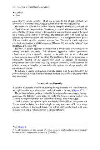 • Methods
• State
State simply means variables which are private to the object. Methods are
operations which affect state. Objects communicate by message passing.
The important point is that neither user nor compiler need give consideration
to physical memory organization. Objects are persistent, a fact consonant with the
non-volatility of virtual memory. By rendering communication explicit the need
for a visible filing system is obviated. The intention here is to point out the
relationship between objects and virtual memory15. It is not appropriate to give a
full introduction to object oriented systems here. The reader is referred to an
excellent introduction in BYTE magazine [Thomas 89] and to the “classic” text
[Goldberg & Robson 83].
Security…of access becomes essential when a processor is a shared resource
among multiple processes. The simplest approach, which guarantees
effectiveness given a suitable compiler, is for each process to be allocated
private memory, accessible by no other. The problem is that no such guarantee is
necessarily possible at the architecture level. A careless or malicious
programmer can easily create code (e.g. using an assembler) which accesses the
private memory of another process unless the architecture design renders this
physically impossible.
To achieve a secure architecture, memory access must be controlled by the
process scheduler which is responsible for memory allocation to processes when
they are created.
Memory device hierarchy
In order to address the problem of meeting the requirements of a virtual memory,
we begin by adopting a hierarchical model of physical memory (Figure 9.23).
The topmost volume exists to render the fastest possible mean access time per
reference. The bottom volume exists to render the lowest possible cost per bit.
Memory managment ensures that optimal use is made of each resource.
Given a cache, the top two layers are directly accessible on the system bus.
The means of unifying them into a single memory map, accessible via a single
physical address, is discussed above. The task of unifying the result with mass
storage, via a single virtual address, is discussed below.
14 See Chapter 2.
15 A full treatment of the subject of virtual memory implementation more properly
belongs in a text on operating system, e.g. [Deitel 84].
258 CHAPTER 9. SYSTEM ORGANIZATION
 