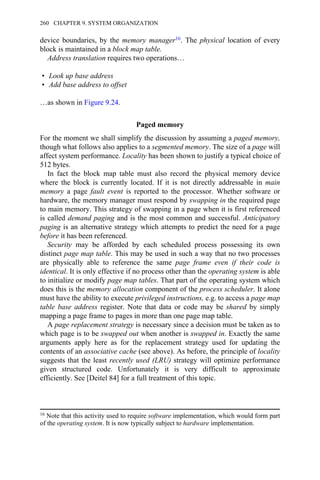 device boundaries, by the memory manager16. The physical location of every
block is maintained in a block map table.
Address translation requires two operations…
• Look up base address
• Add base address to offset
…as shown in Figure 9.24.
Paged memory
For the moment we shall simplify the discussion by assuming a paged memory,
though what follows also applies to a segmented memory. The size of a page will
affect system performance. Locality has been shown to justify a typical choice of
512 bytes.
In fact the block map table must also record the physical memory device
where the block is currently located. If it is not directly addressable in main
memory a page fault event is reported to the processor. Whether software or
hardware, the memory manager must respond by swapping in the required page
to main memory. This strategy of swapping in a page when it is first referenced
is called demand paging and is the most common and successful. Anticipatory
paging is an alternative strategy which attempts to predict the need for a page
before it has been referenced.
Security may be afforded by each scheduled process possessing its own
distinct page map table. This may be used in such a way that no two processes
are physically able to reference the same page frame even if their code is
identical. It is only effective if no process other than the operating system is able
to initialize or modify page map tables. That part of the operating system which
does this is the memory allocation component of the process scheduler. It alone
must have the ability to execute privileged instructions, e.g. to access a page map
table base address register. Note that data or code may be shared by simply
mapping a page frame to pages in more than one page map table.
A page replacement strategy is necessary since a decision must be taken as to
which page is to be swapped out when another is swapped in. Exactly the same
arguments apply here as for the replacement strategy used for updating the
contents of an associative cache (see above). As before, the principle of locality
suggests that the least recently used (LRU) strategy will optimize performance
given structured code. Unfortunately it is very difficult to approximate
efficiently. See [Deitel 84] for a full treatment of this topic.
16 Note that this activity used to require software implementation, which would form part
of the operating system. It is now typically subject to hardware implementation.
260 CHAPTER 9. SYSTEM ORGANIZATION
 