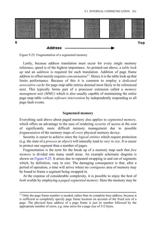 Lastly, because address translation must occur for every single memory
reference, speed is of the highest importance. As pointed out above, a table look
up and an addition is required for each translation. Addition of page frame
address to offset merely requires concatenation17. Hence it is the table look up that
limits performance. Because of this it is common to employ a dedicated
associative cache for page map table entries deemed most likely to be referenced
next. This typically forms part of a processor extension called a memory
managment unit (MMU) which is also usually capable of maintaining the entire
page map table without software intervention by independently responding to all
page fault events.
Segmented memory
Everything said above about paged memory also applies to segmented memory,
which offers an advantage in the ease of rendering security of access at the cost
of significantly more difficult memory management due to possible
fragmentation of the memory maps of every physical memory device.
Security is easier to achieve since the logical entities which require protection
(e.g. the state of a process or object) will naturally tend to vary in size. It is easier
to protect one segment than a number of pages.
Fragmentation is the term for the break up of a memory map such that free
memory is divided into many small areas. An example schematic diagram is
shown on Figure 9.25. It arises due to repeated swapping in and out of segments
which, by definition, vary in size. The damaging consequence is that, after a
period of operation, a time will arrive where no contiguous area of memory may
be found to frame a segment being swapped in.
At the expense of considerable complexity, it is possible to enjoy the best of
both worlds by employing a paged segmented memory. Here the memory may be
17 Only the page frame number is needed, rather than its complete base address, because it
is sufficient to completely specify page frame location on account of the fixed size of a
page. The physical base address of a page frame is just its number followed by the
appropriate number of zeros, e.g. nine zeros for a page size of 512 bytes.
Figure 9.25: Fragmentation of a segmented memory
9.1. INTERNAL COMMUNICATION 261
 