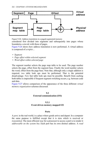 considered first divided into segments and subsequently into pages whose
boundaries coincide with those of pages.
Figure 9.26 shows how address translation is now performed. A virtual address
is composed of a triplet…
• Segment
• Page offset within selected segment
• Word offset within selected page
The segment number selects the page map table to be used. The page number
selects the page, offset from the segment base. Finally the word number selects
the word, offset from the page base. Note that, although only a single addition is
required, two table look ups must be performed. That is the potential
disadvantage. Very fast table look ups must be possible. Benefit from caching
both tables is impossible if frequent segment switching occurs, e.g. between code
and data.
Figure 9.27 allows comparison of the appearance of the three different virtual
memory organization schemes discussed.
9.3
External communication (I/O)
9.3.1
Event driven memory mapped I/O
Ports
A port, in the real world, is a place where goods arrive and depart. In a computer
the same purpose is fulfilled except that it is data which is received or
transmitted. The most efficient way for a processor to access a port is to render it
addressable on the system bus. Each port has its own distinct address. A read
Figure 9.26: Address translation in a paged-segmented memory
262 CHAPTER 9. SYSTEM ORGANIZATION
 